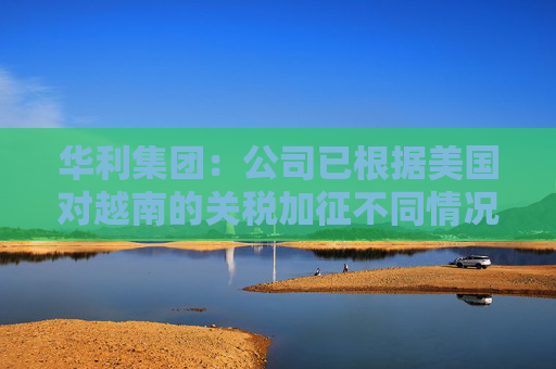 华利集团：公司已根据美国对越南的关税加征不同情况拟定了不同的应对方案