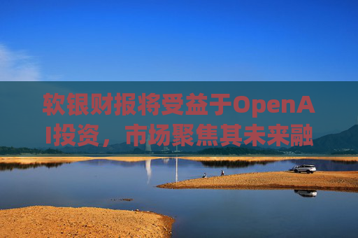 软银财报将受益于OpenAI投资，市场聚焦其未来融资计划