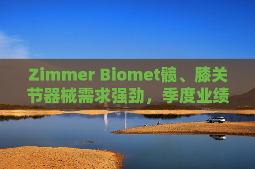 Zimmer Biomet髋、膝关节器械需求强劲，季度业绩超预期