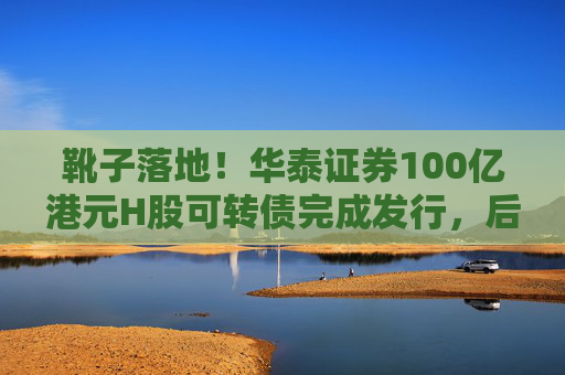 靴子落地！华泰证券100亿港元H股可转债完成发行，后续怎么走？