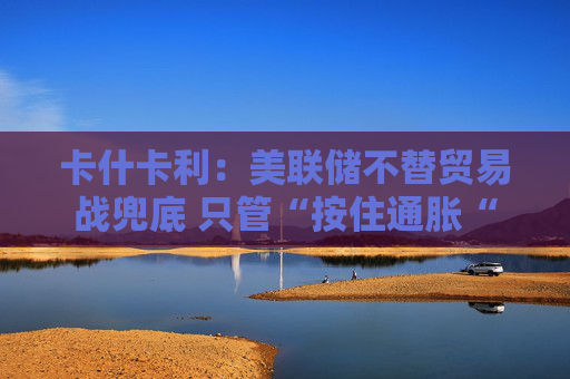 卡什卡利：美联储不替贸易战兜底 只管“按住通胀“