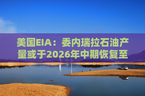 美国EIA：委内瑞拉石油产量或于2026年中期恢复至海上封锁前水平