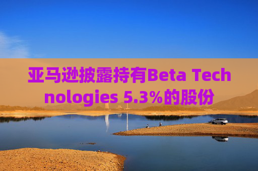 亚马逊披露持有Beta Technologies 5.3%的股份