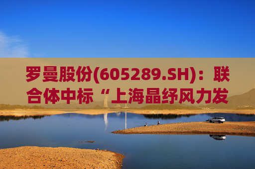 罗曼股份(605289.SH)：联合体中标“上海晶纾风力发电有限公司驭风行动50MW分散式风电项目”