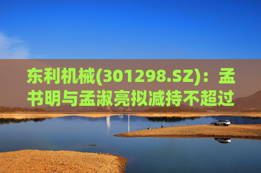 东利机械(301298.SZ)：孟书明与孟淑亮拟减持不超过138万股