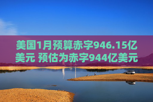 美国1月预算赤字946.15亿美元 预估为赤字944亿美元