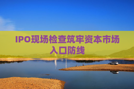 IPO现场检查筑牢资本市场入口防线