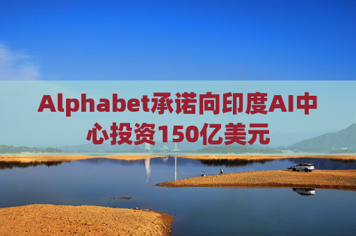 Alphabet承诺向印度AI中心投资150亿美元