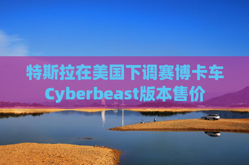 特斯拉在美国下调赛博卡车Cyberbeast版本售价