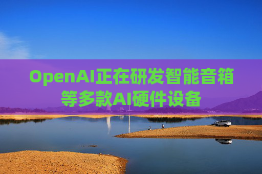 OpenAI正在研发智能音箱等多款AI硬件设备