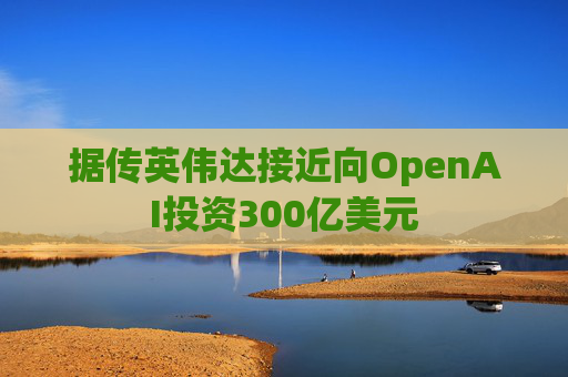 据传英伟达接近向OpenAI投资300亿美元