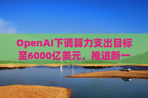 OpenAI下调算力支出目标至6000亿美元，推进新一轮巨额融资
