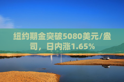 纽约期金突破5080美元/盎司，日内涨1.65%
