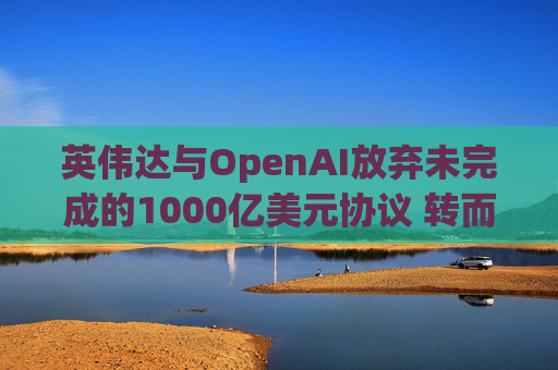 英伟达与OpenAI放弃未完成的1000亿美元协议 转而达成300亿美元投资交易