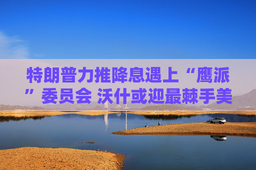 特朗普力推降息遇上“鹰派”委员会 沃什或迎最棘手美联储主席任期