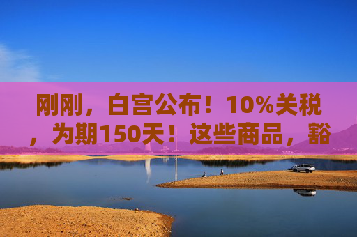 刚刚，白宫公布！10%关税，为期150天！这些商品，豁免！
