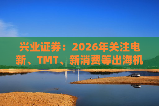 兴业证券：2026年关注电新、TMT、新消费等出海机会