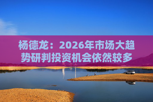 杨德龙：2026年市场大趋势研判投资机会依然较多