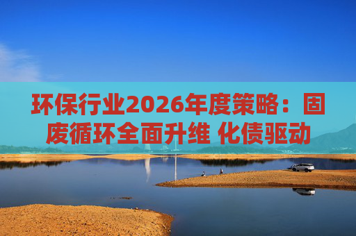 环保行业2026年度策略：固废循环全面升维 化债驱动多重修复
