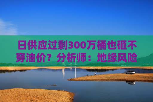 日供应过剩300万桶也砸不穿油价？分析师：地缘风险溢价+需求超预期正“接管”市场