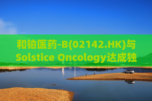 和铂医药-B(02142.HK)与Solstice Oncology达成独家授权及股权合作 超1.05亿美元前期对价+11亿美元里程碑