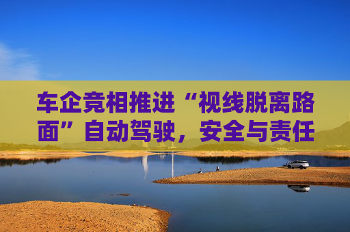 车企竞相推进“视线脱离路面”自动驾驶，安全与责任归属争议加剧