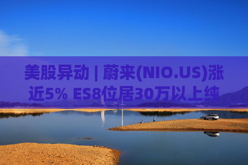 美股异动 | 蔚来(NIO.US)涨近5% ES8位居30万以上纯电车型销量榜第一