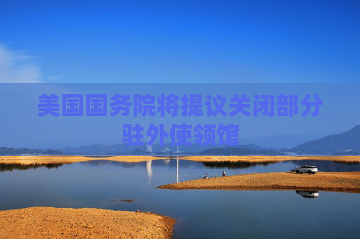 美国国务院将提议关闭部分驻外使领馆