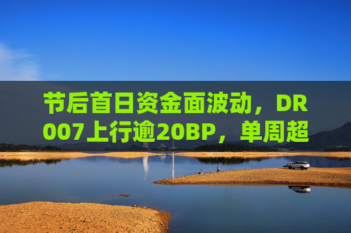 节后首日资金面波动，DR007上行逾20BP，单周超2.2万亿逆回购将到期