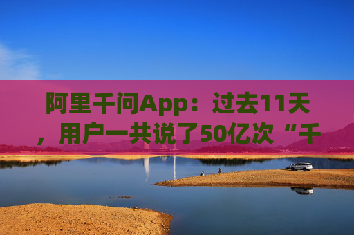 阿里千问App：过去11天，用户一共说了50亿次“千问帮我”