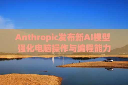 Anthropic发布新AI模型 强化电脑操作与编程能力