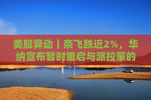 美股异动丨奈飞跌近2%，华纳宣布暂时重启与派拉蒙的交易谈判