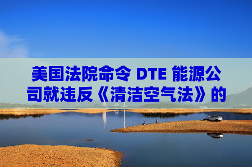 美国法院命令 DTE 能源公司就违反《清洁空气法》的行为支付1亿美元
