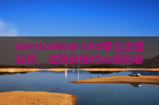ServiceNow CEO停止出售股票，试图安抚对AI感到恐慌的投资者