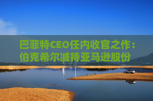 巴菲特CEO任内收官之作：伯克希尔减持亚马逊股份 押注纽约时报公司