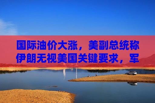 国际油价大涨，美副总统称伊朗无视美国关键要求，军事打击选项犹存