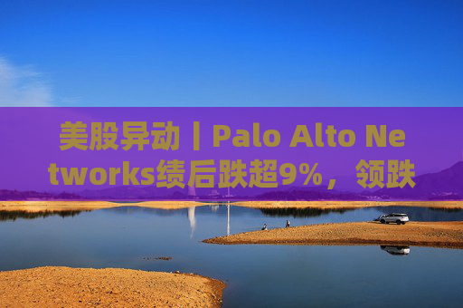美股异动丨Palo Alto Networks绩后跌超9%，领跌网络安全概念股