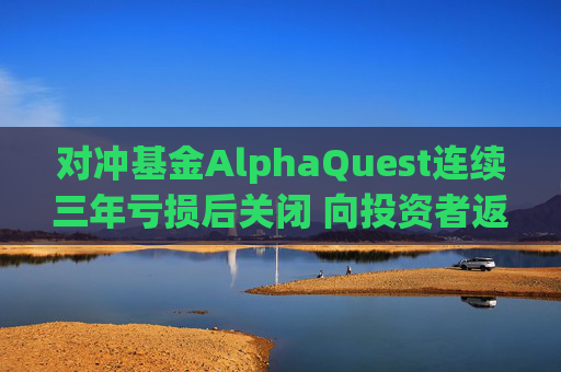 对冲基金AlphaQuest连续三年亏损后关闭 向投资者返还资金