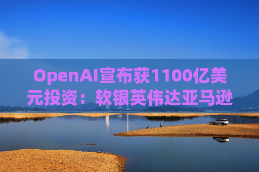 OpenAI宣布获1100亿美元投资：软银英伟达亚马逊为投资方