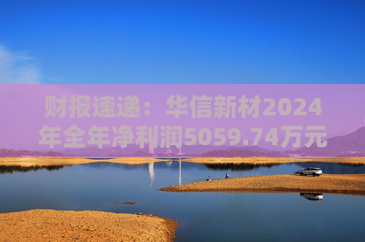 财报速递：华信新材2024年全年净利润5059.74万元