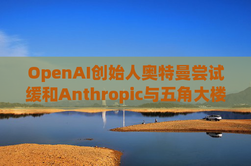 OpenAI创始人奥特曼尝试缓和Anthropic与五角大楼的僵局