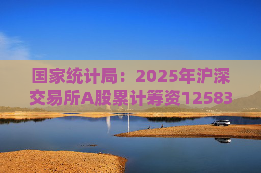 国家统计局：2025年沪深交易所A股累计筹资12583亿元 比上年增加8332亿元