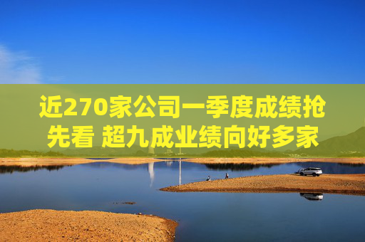 近270家公司一季度成绩抢先看 超九成业绩向好多家行业龙头“开门红”