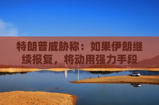 特朗普威胁称：如果伊朗继续报复，将动用强力手段