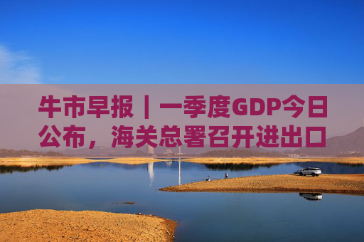 牛市早报｜一季度GDP今日公布，海关总署召开进出口企业座谈会