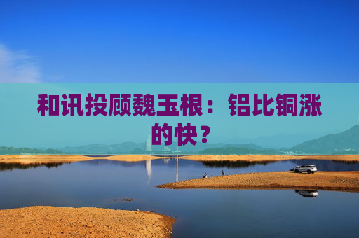 和讯投顾魏玉根：铝比铜涨的快？