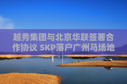 越秀集团与北京华联签署合作协议 SKP落户广州马场地块
