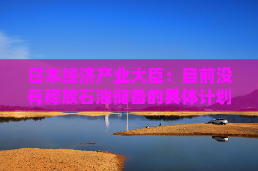 日本经济产业大臣：目前没有释放石油储备的具体计划