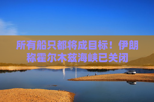 所有船只都将成目标！伊朗称霍尔木兹海峡已关闭