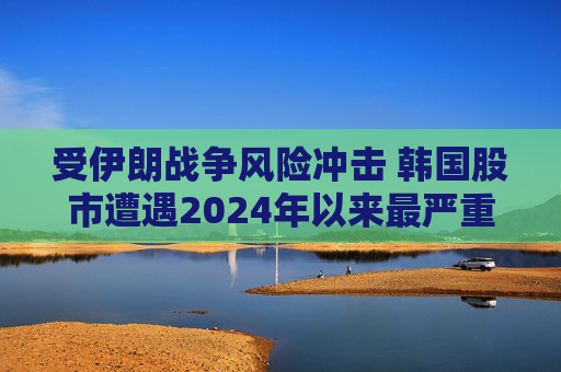 受伊朗战争风险冲击 韩国股市遭遇2024年以来最严重抛售